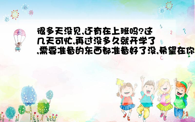 很多天没见,还有在上班吗?这几天可忙,再过没多久就开学了,需要准备的东西都准备好了没,希望在你开学之前可以多见见你!