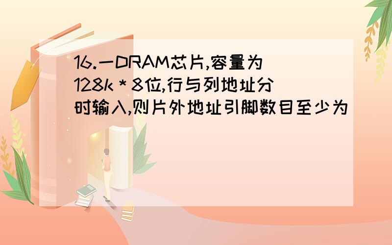 16.一DRAM芯片,容量为128k＊8位,行与列地址分时输入,则片外地址引脚数目至少为（　　）根.