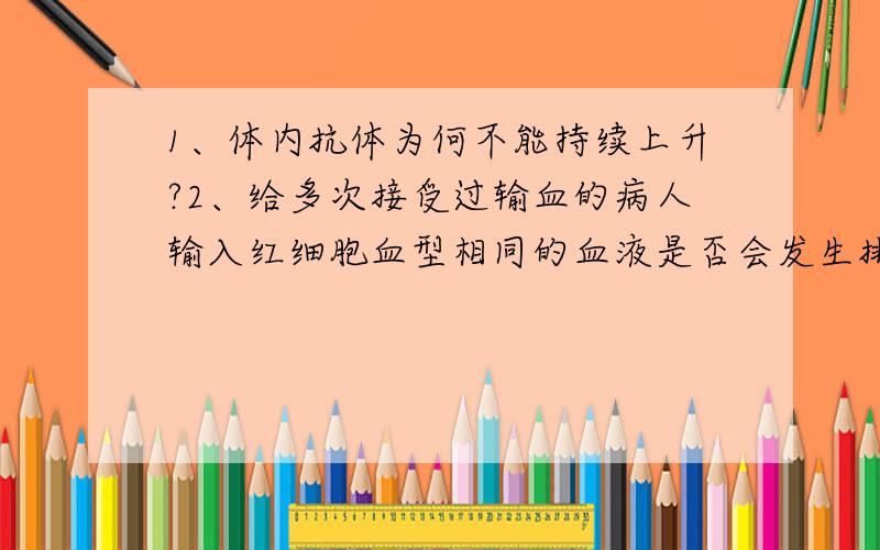 1、体内抗体为何不能持续上升?2、给多次接受过输血的病人输入红细胞血型相同的血液是否会发生排斥反应?