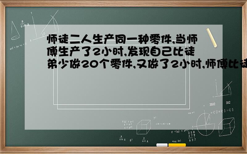 师徒二人生产同一种零件,当师傅生产了2小时,发现自己比徒弟少做20个零件,又做了2小时,师傅比徒弟多生