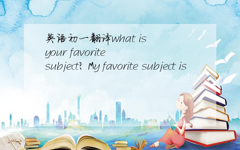 英语初一翻译what is your favorite subject? My favorite subject is