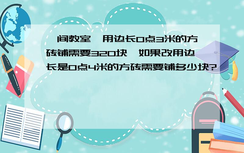 一间教室,用边长0点3米的方砖铺需要320块,如果改用边长是0点4米的方砖需要铺多少块?