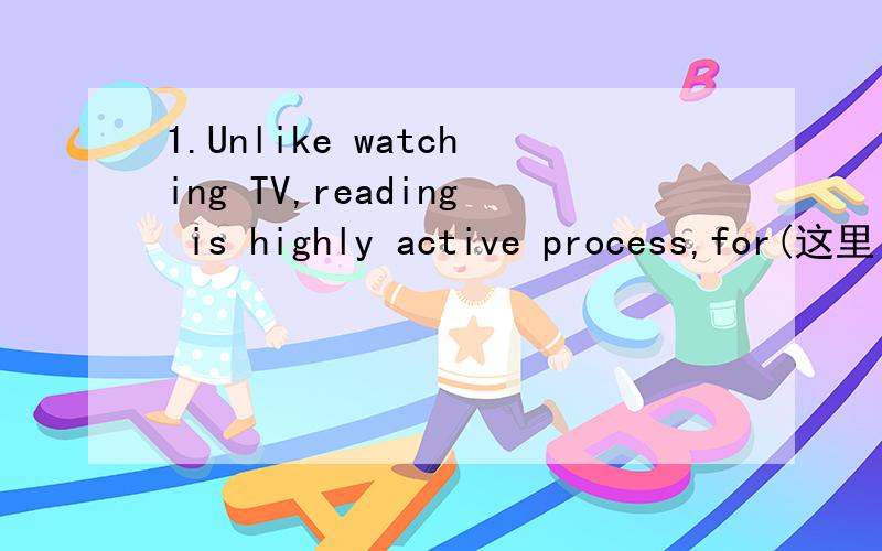 1.Unlike watching TV,reading is highly active process,for(这里