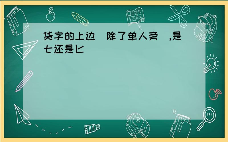 货字的上边（除了单人旁),是七还是匕