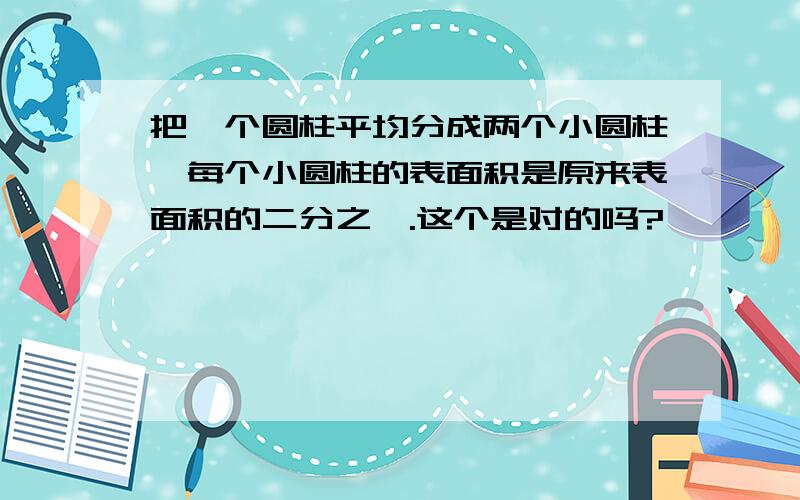 把一个圆柱平均分成两个小圆柱,每个小圆柱的表面积是原来表面积的二分之一.这个是对的吗?