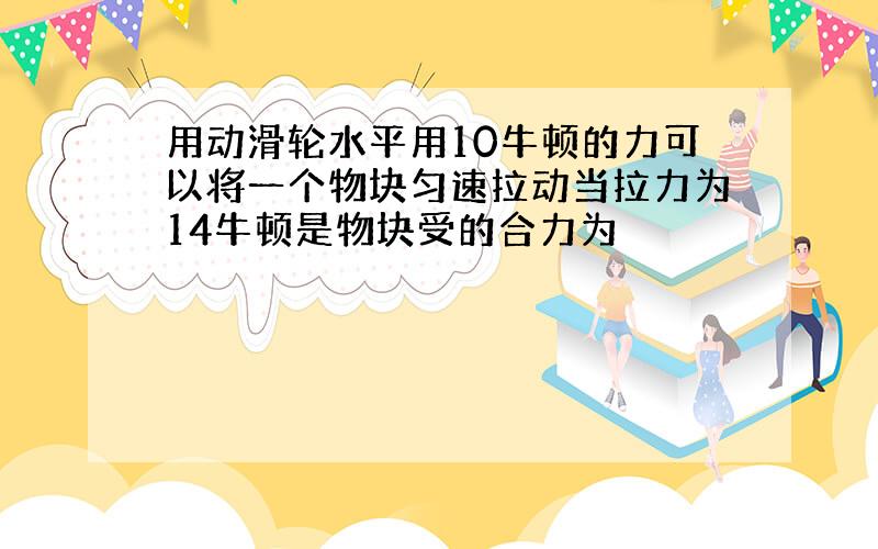 用动滑轮水平用10牛顿的力可以将一个物块匀速拉动当拉力为14牛顿是物块受的合力为