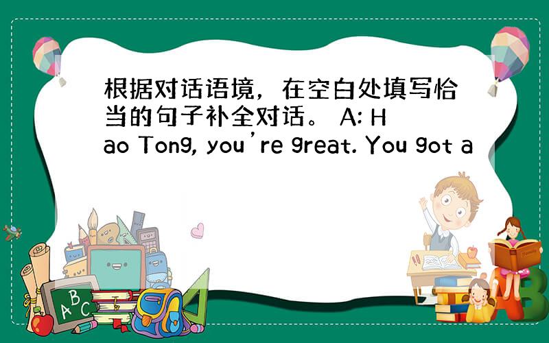 根据对话语境，在空白处填写恰当的句子补全对话。 A: Hao Tong, you’re great. You got a