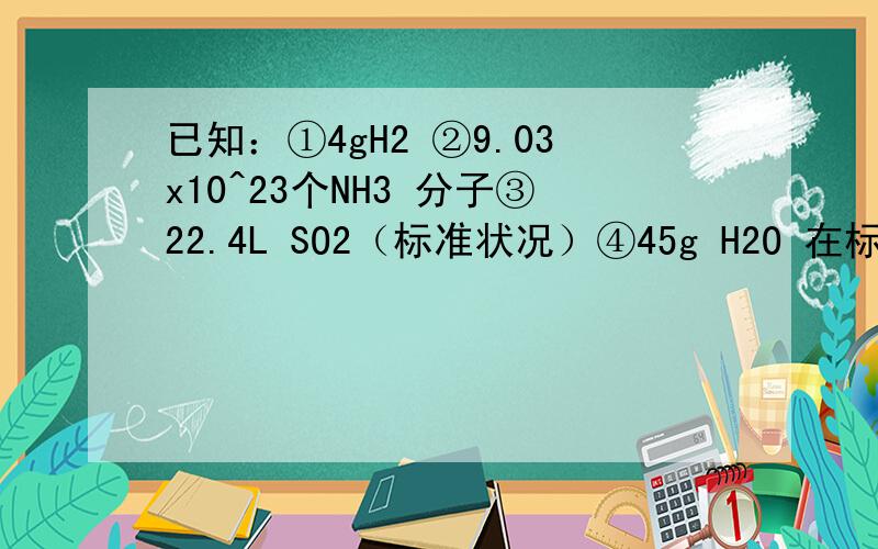 已知：①4gH2 ②9.03x10^23个NH3 分子③22.4L SO2（标准状况）④45g H2O 在标准状况下,上