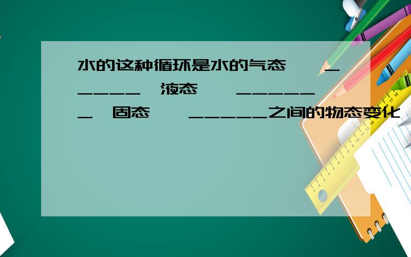 水的这种循环是水的气态——_____,液态——______,固态——_____之间的物态变化