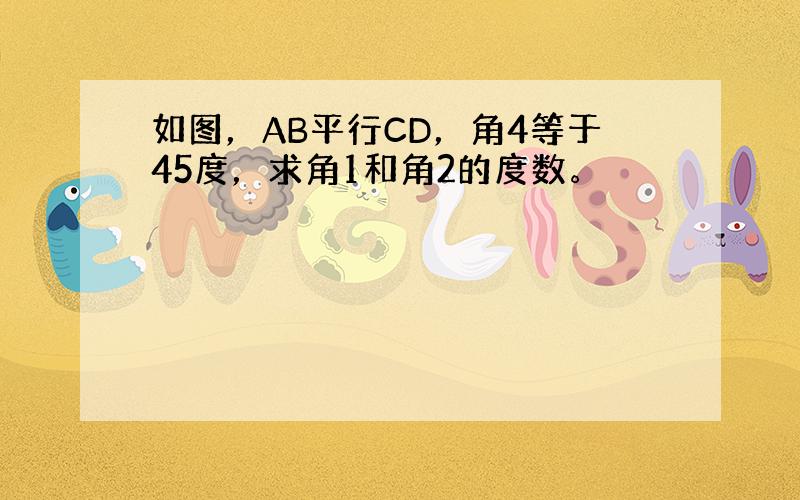 如图，AB平行CD，角4等于45度，求角1和角2的度数。