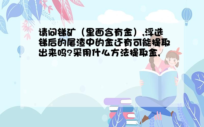 请问锑矿（里面含有金）,浮选锑后的尾渣中的金还有可能提取出来吗?采用什么方法提取金,