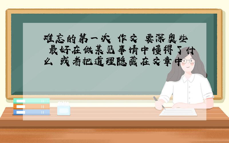 难忘的第一次 作文 要深奥些 最好在做某见事情中懂得了什么 或者把道理隐藏在文章中