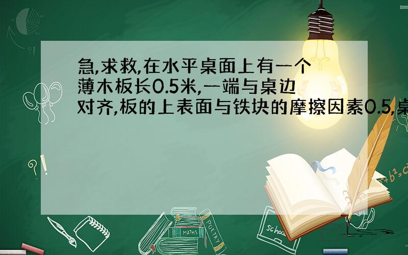 急,求救,在水平桌面上有一个薄木板长0.5米,一端与桌边对齐,板的上表面与铁块的摩擦因素0.5,桌面与木板下表面的摩擦因