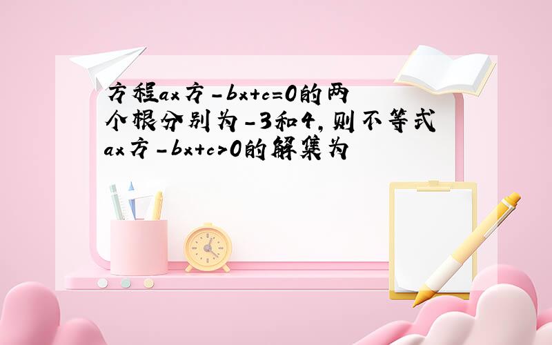 方程ax方-bx+c=0的两个根分别为-3和4,则不等式ax方-bx+c＞0的解集为