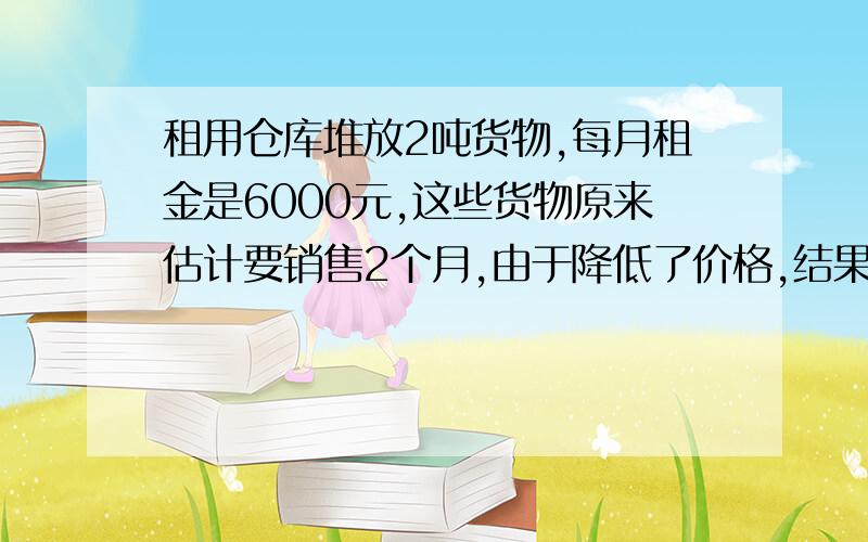 租用仓库堆放2吨货物,每月租金是6000元,这些货物原来估计要销售2个月,由于降低了价格,结果一个月就销售完了,因此节省