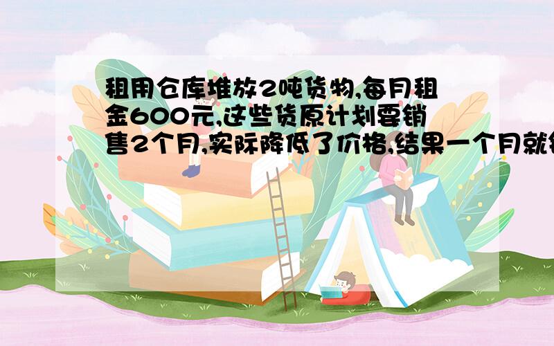 租用仓库堆放2吨货物,每月租金600元,这些货原计划要销售2个月,实际降低了价格,结果一个月就销售完了,