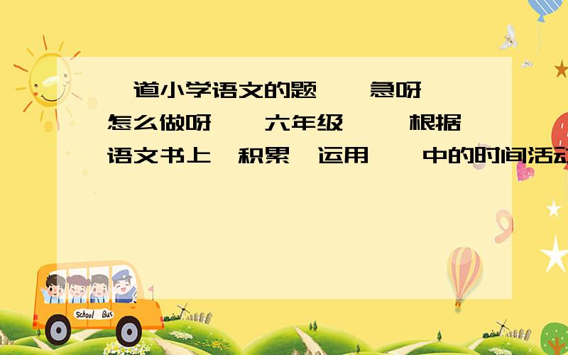 一道小学语文的题``急呀``怎么做呀``六年级`` 根据语文书上《积累'运用一》中的时间活动