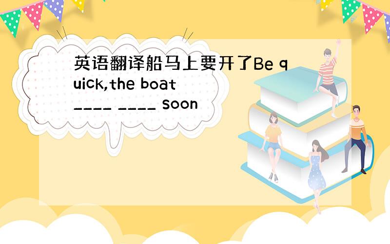 英语翻译船马上要开了Be quick,the boat ____ ____ soon