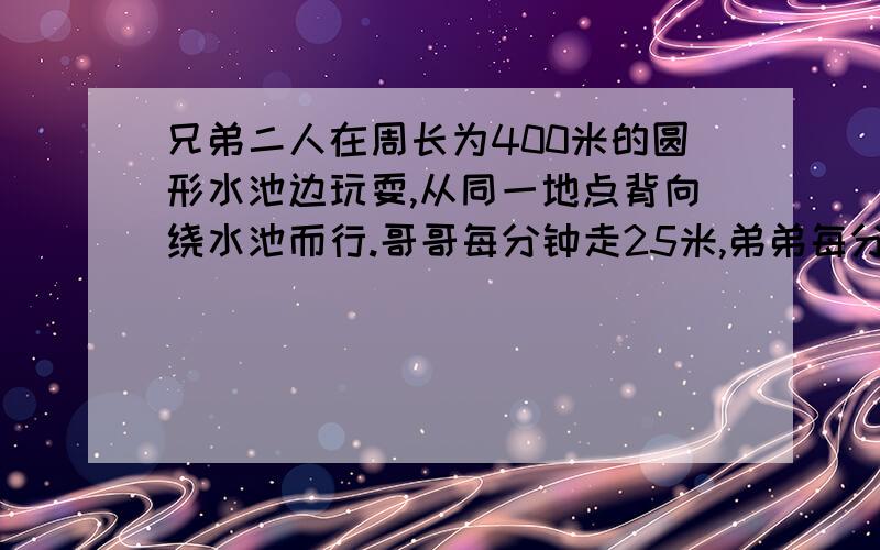 兄弟二人在周长为400米的圆形水池边玩耍,从同一地点背向绕水池而行.哥哥每分钟走25米,弟弟每分钟走