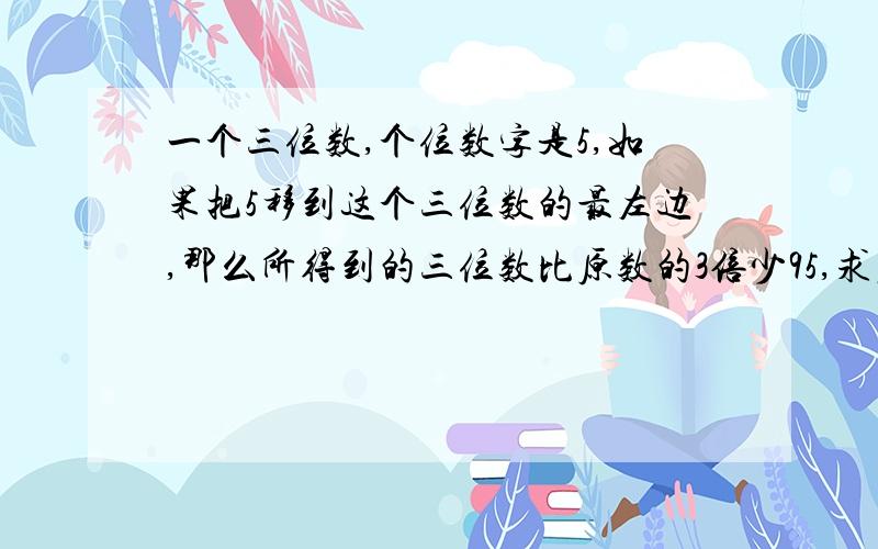 一个三位数,个位数字是5,如果把5移到这个三位数的最左边,那么所得到的三位数比原数的3倍少95,求原来的三