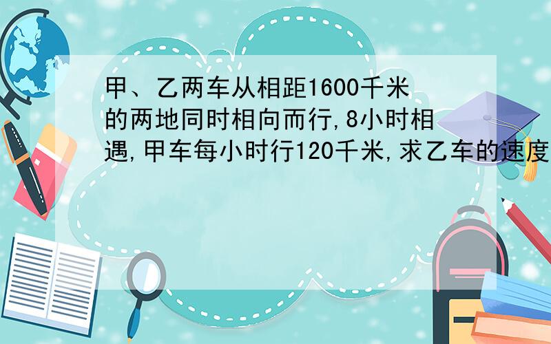 甲、乙两车从相距1600千米的两地同时相向而行,8小时相遇,甲车每小时行120千米,求乙车的速度