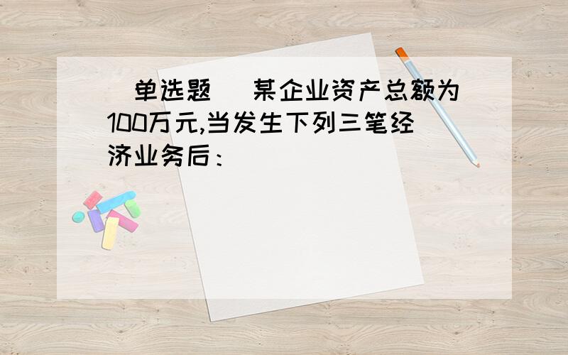 [单选题] 某企业资产总额为100万元,当发生下列三笔经济业务后：