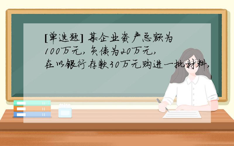 [单选题] 某企业资产总额为100万元,负债为20万元,在以银行存款30万元购进一批材料,