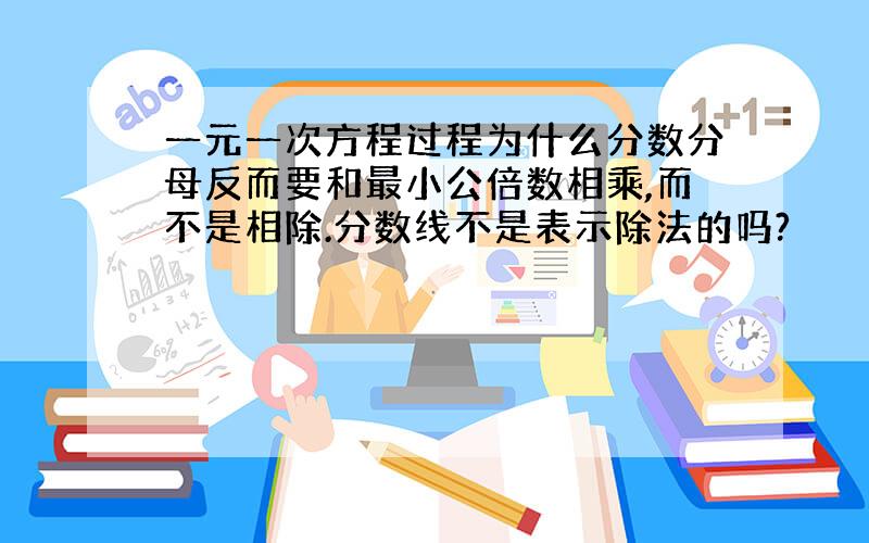 一元一次方程过程为什么分数分母反而要和最小公倍数相乘,而不是相除.分数线不是表示除法的吗?