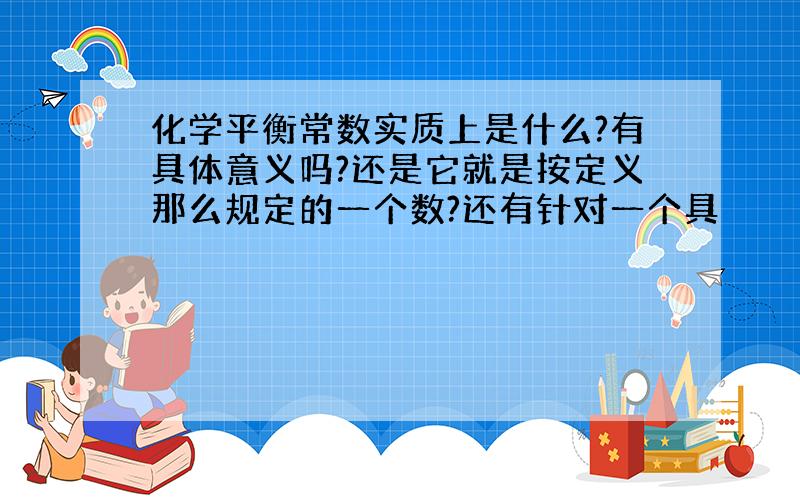 化学平衡常数实质上是什么?有具体意义吗?还是它就是按定义那么规定的一个数?还有针对一个具