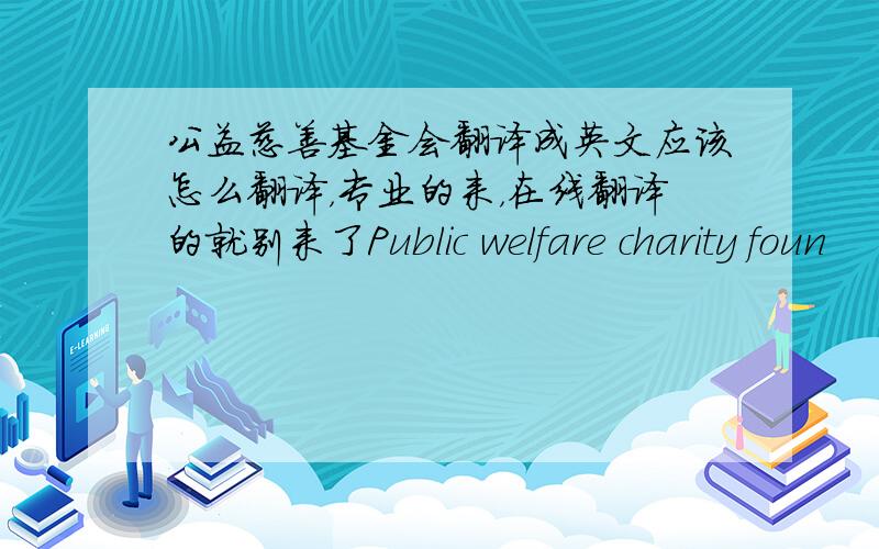 公益慈善基金会翻译成英文应该怎么翻译，专业的来，在线翻译的就别来了Public welfare charity foun