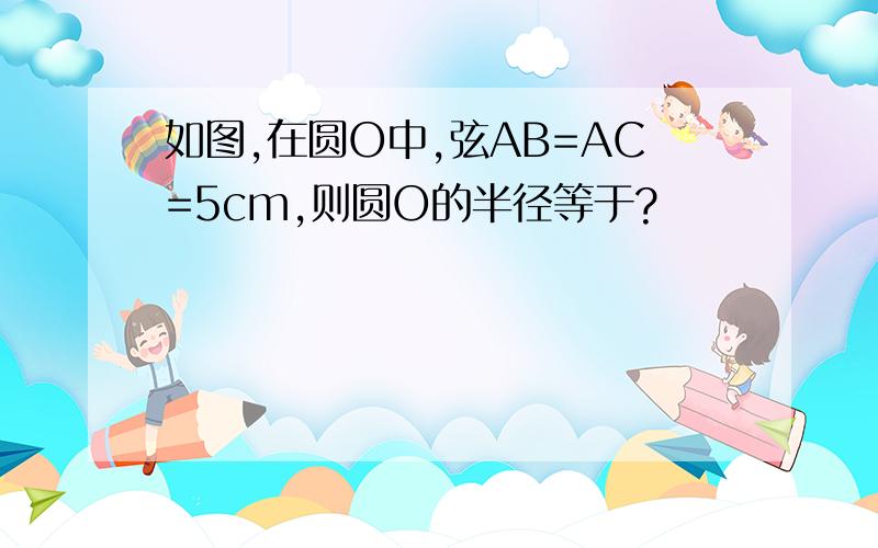 如图,在圆O中,弦AB=AC=5cm,则圆O的半径等于?