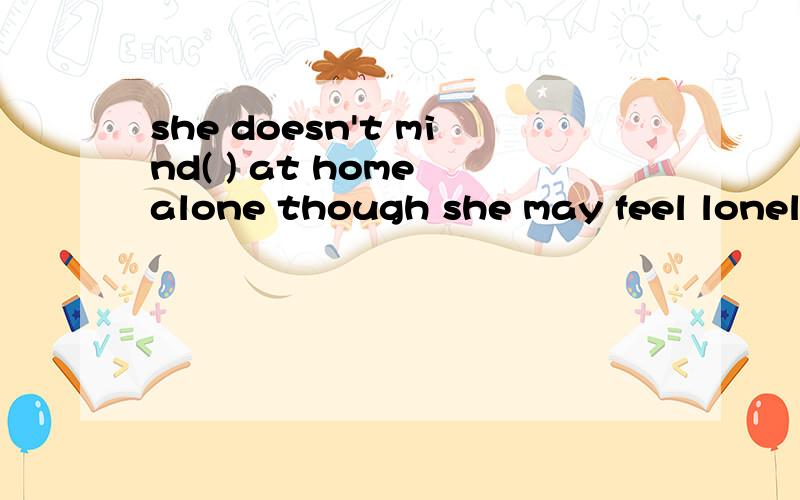 she doesn't mind( ) at home alone though she may feel lonely