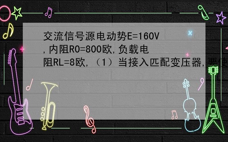 交流信号源电动势E=160V,内阻R0=800欧,负载电阻RL=8欧,（1）当接入匹配变压器,要使折算到原边的等效电