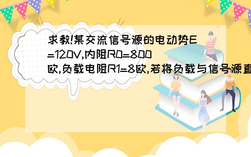 求教!某交流信号源的电动势E=120V,内阻R0=800欧,负载电阻R1=8欧,若将负载与信号源直接相连,信号源