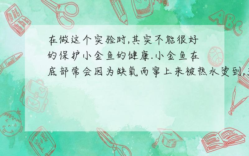 在做这个实验时,其实不能很好的保护小金鱼的健康.小金鱼在底部常会因为缺氧而窜上来被热水烫到,为了保证瓶中小金鱼的安全,请