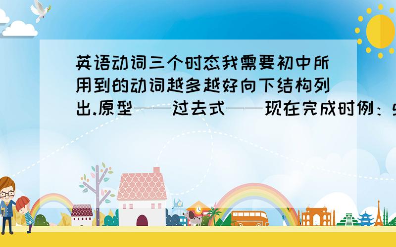 英语动词三个时态我需要初中所用到的动词越多越好向下结构列出.原型——过去式——现在完成时例：go——went——gone