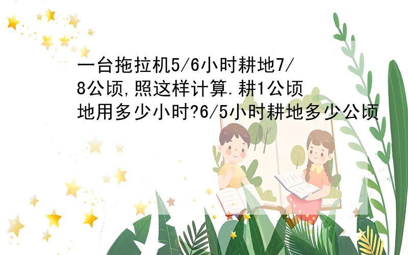 一台拖拉机5/6小时耕地7/8公顷,照这样计算.耕1公顷地用多少小时?6/5小时耕地多少公顷