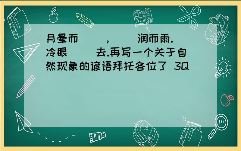 月晕而（ ）,（ ）润而雨.冷眼（ ）去.再写一个关于自然现象的谚语拜托各位了 3Q