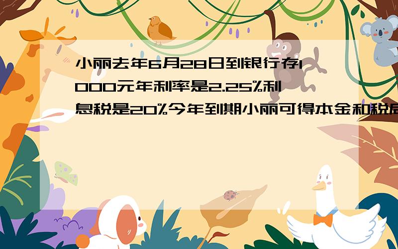 小丽去年6月28日到银行存1000元年利率是2.25%利息税是20%今年到期小丽可得本金和税后利息共几元?