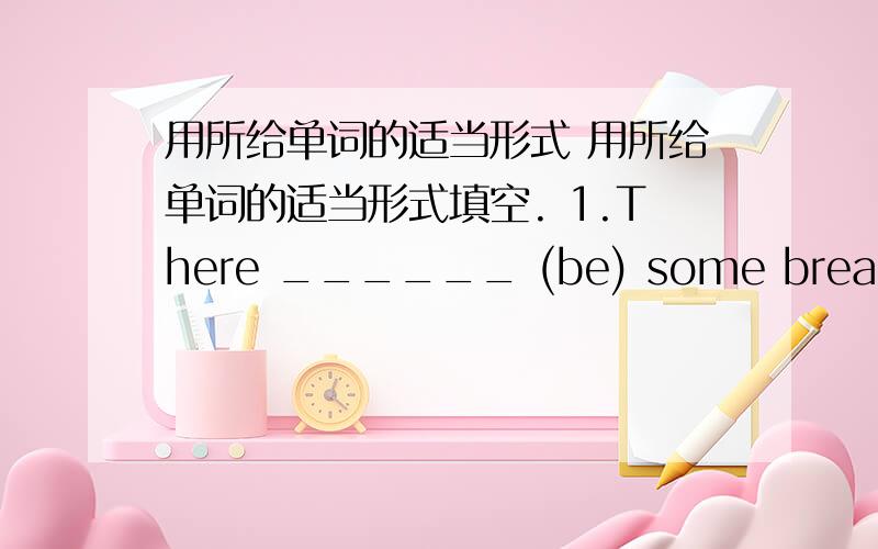 用所给单词的适当形式 用所给单词的适当形式填空. 1.There ______ (be) some bread,you