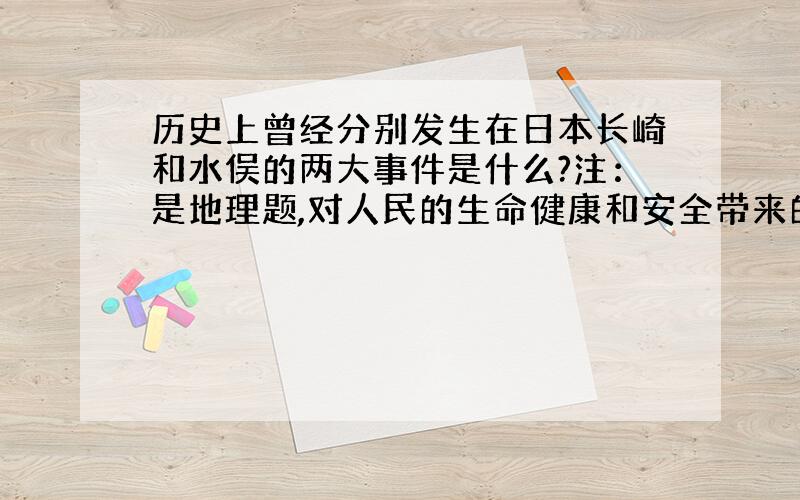 历史上曾经分别发生在日本长崎和水俣的两大事件是什么?注：是地理题,对人民的生命健康和安全带来的危害