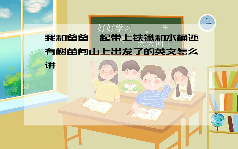 我和爸爸一起带上铁锹和水桶还有树苗向山上出发了的英文怎么讲