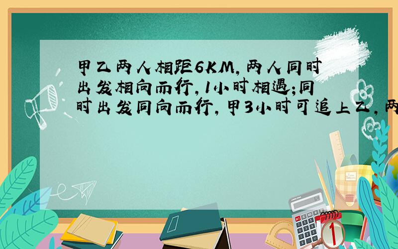 甲乙两人相距6KM,两人同时出发相向而行,1小时相遇;同时出发同向而行,甲3小时可追上乙,两人的平