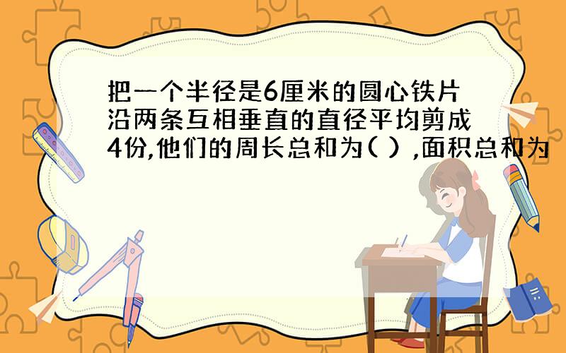 把一个半径是6厘米的圆心铁片沿两条互相垂直的直径平均剪成4份,他们的周长总和为( ）,面积总和为（）.