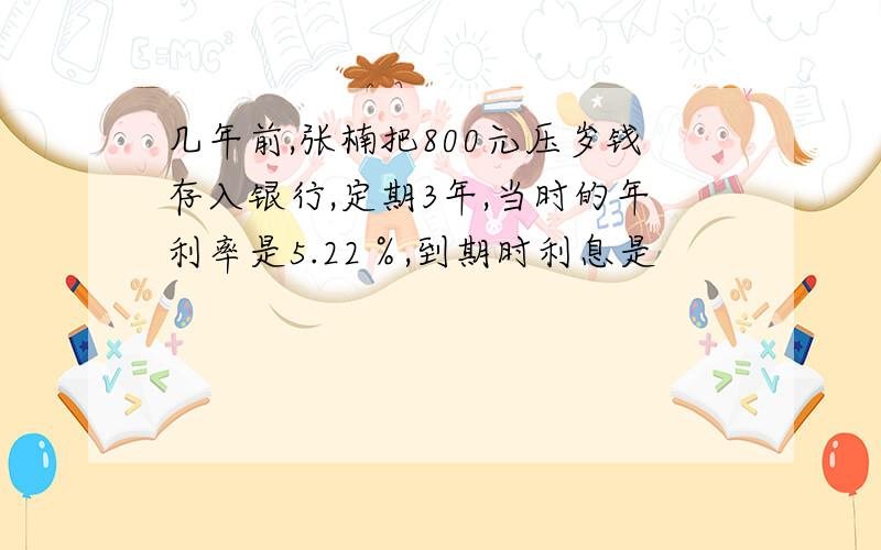 几年前,张楠把800元压岁钱存入银行,定期3年,当时的年利率是5.22％,到期时利息是