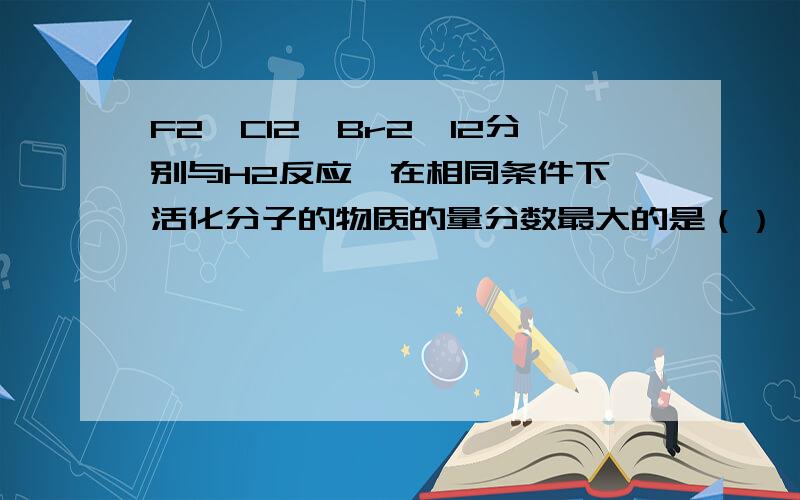 F2,Cl2,Br2,I2分别与H2反应,在相同条件下,活化分子的物质的量分数最大的是（）