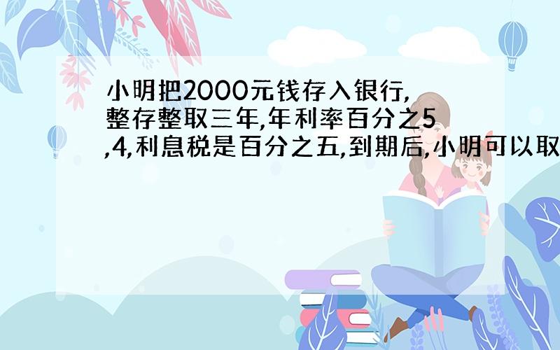 小明把2000元钱存入银行,整存整取三年,年利率百分之5,4,利息税是百分之五,到期后,小明可以取出多少钱?