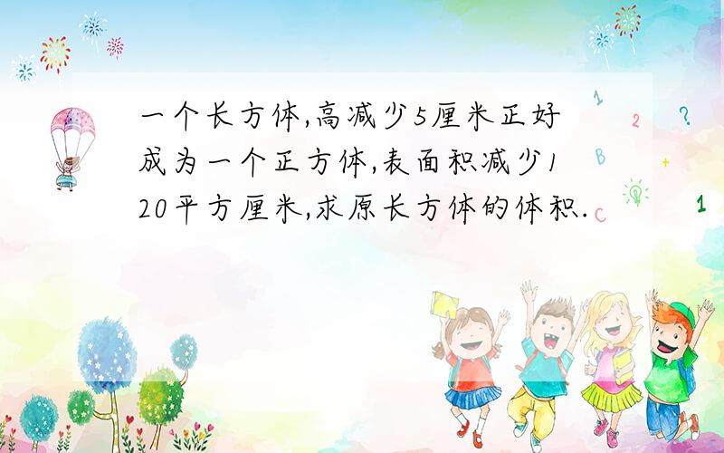 一个长方体,高减少5厘米正好成为一个正方体,表面积减少120平方厘米,求原长方体的体积.