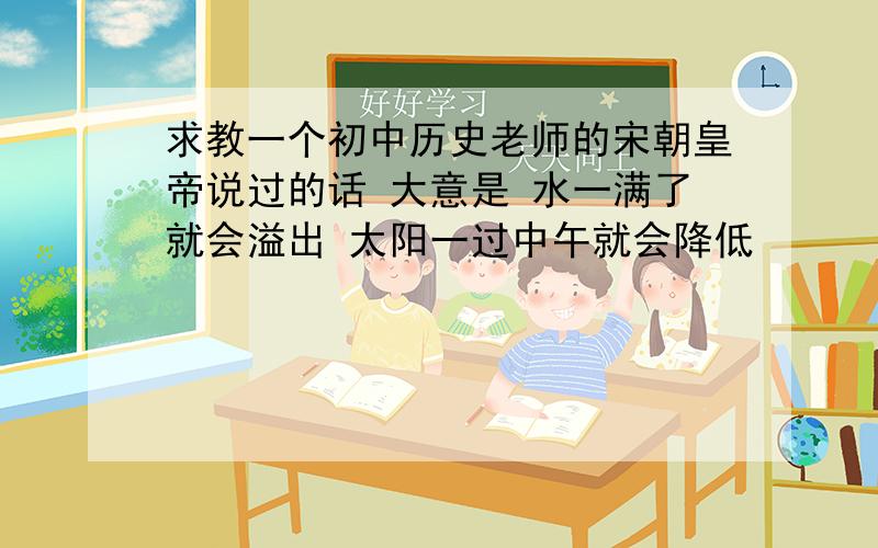 求教一个初中历史老师的宋朝皇帝说过的话 大意是 水一满了就会溢出 太阳一过中午就会降低