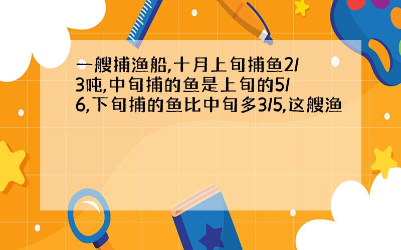 一艘捕渔船,十月上旬捕鱼2/3吨,中旬捕的鱼是上旬的5/6,下旬捕的鱼比中旬多3/5,这艘渔